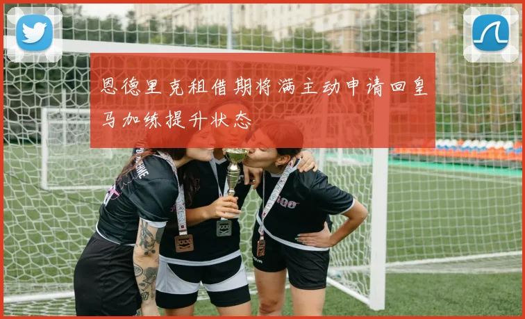 恩德里克租借期将满主动申请回皇马加练提升状态
