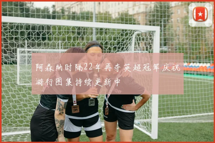 阿森纳时隔22年再夺英超冠军庆祝游行图集持续更新中