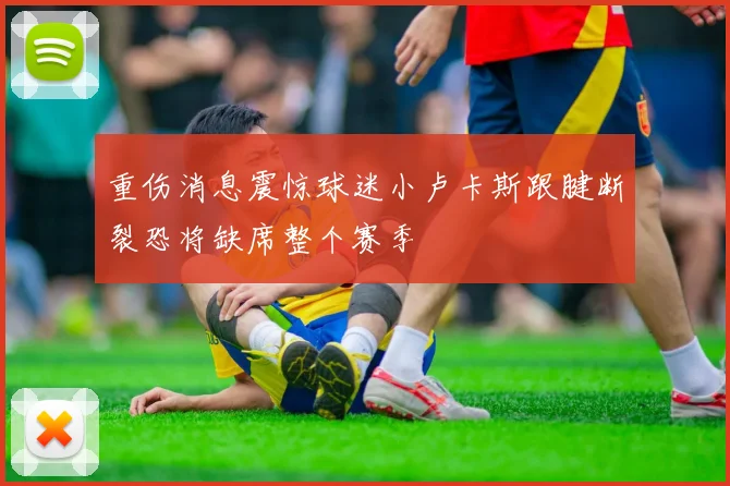 重伤消息震惊球迷小卢卡斯跟腱断裂恐将缺席整个赛季