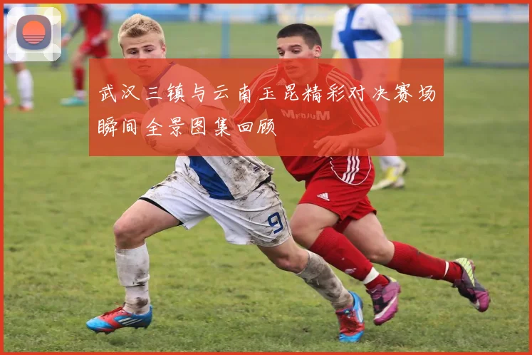武汉三镇与云南玉昆精彩对决赛场瞬间全景图集回顾