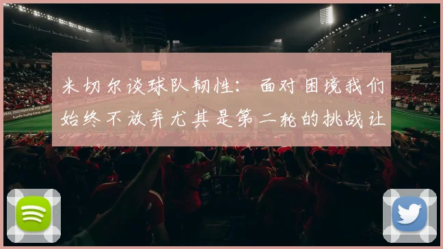 米切尔谈球队韧性：面对困境我们始终不放弃尤其是第二轮的挑战让人印象深刻