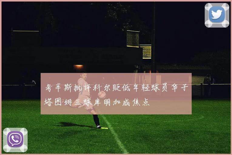 考辛斯批评科尔贬低年轻球员华子塔图姆三球库明加成焦点