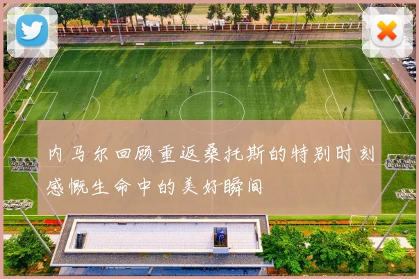 内马尔回顾重返桑托斯的特别时刻感慨生命中的美好瞬间