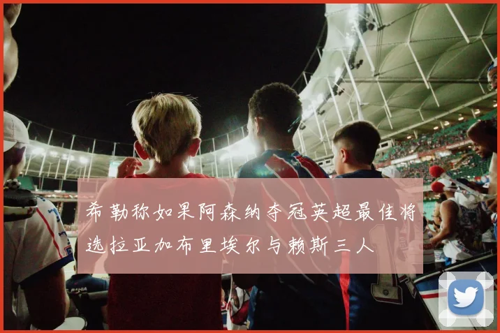 希勒称如果阿森纳夺冠英超最佳将选拉亚加布里埃尔与赖斯三人