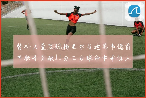 替补力量显现梅里尔与迪恩韦德首节联手贡献11分三分球命中率惊人